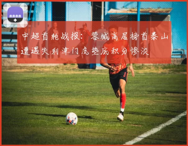 中超首轮战报：蓉城高居榜首泰山遭遇失利津门虎垫底积分惨淡