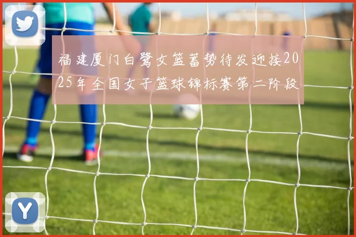 福建厦门白鹭女篮蓄势待发迎接2025年全国女子篮球锦标赛第二阶段挑战