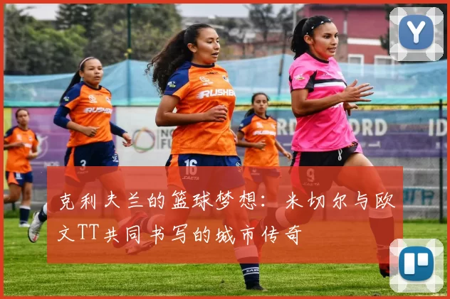 克利夫兰的篮球梦想：米切尔与欧文TT共同书写的城市传奇
