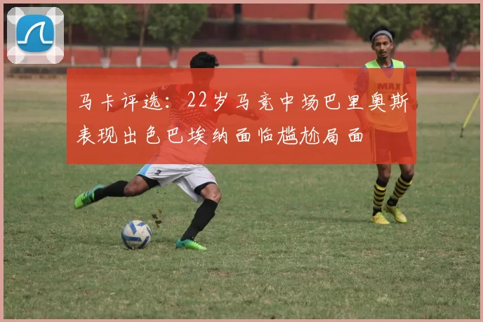 马卡评选：22岁马竞中场巴里奥斯表现出色巴埃纳面临尴尬局面