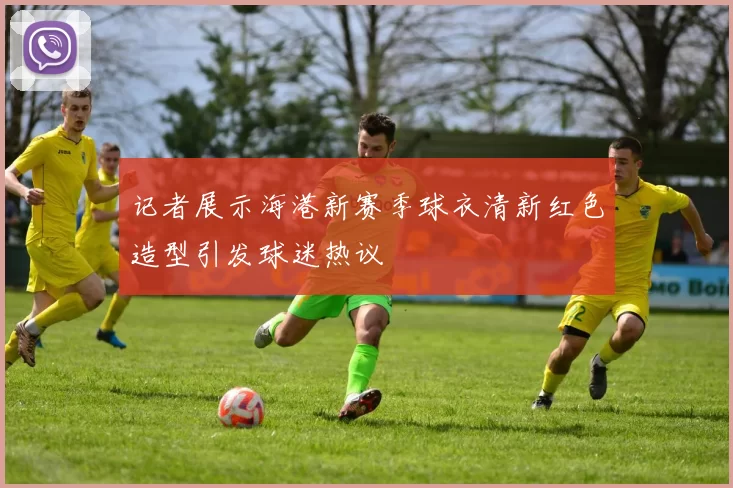 记者展示海港新赛季球衣清新红色造型引发球迷热议