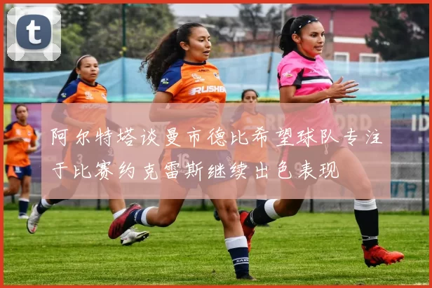 阿尔特塔谈曼市德比希望球队专注于比赛约克雷斯继续出色表现