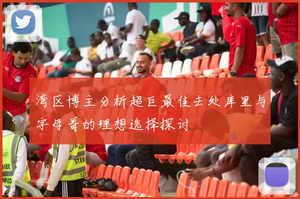 湾区博主分析超巨最佳去处库里与字母哥的理想选择探讨