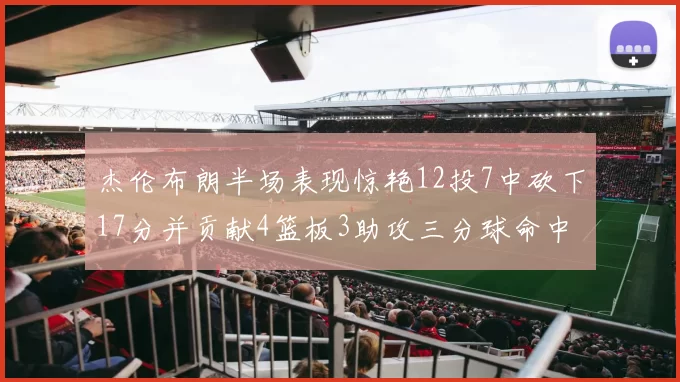 杰伦布朗半场表现惊艳12投7中砍下17分并贡献4篮板3助攻三分球命中率高达75