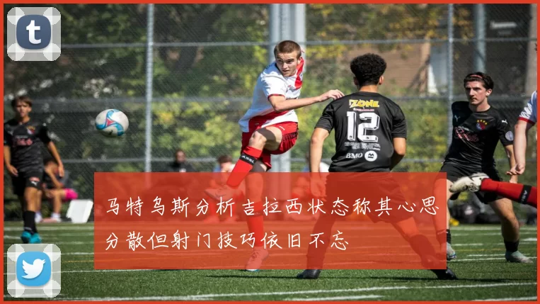 马特乌斯分析吉拉西状态称其心思分散但射门技巧依旧不忘