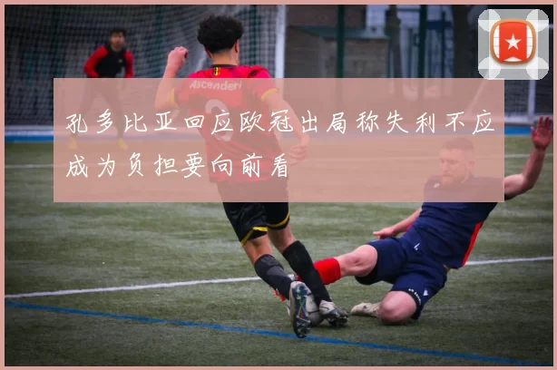 孔多比亚回应欧冠出局称失利不应成为负担要向前看